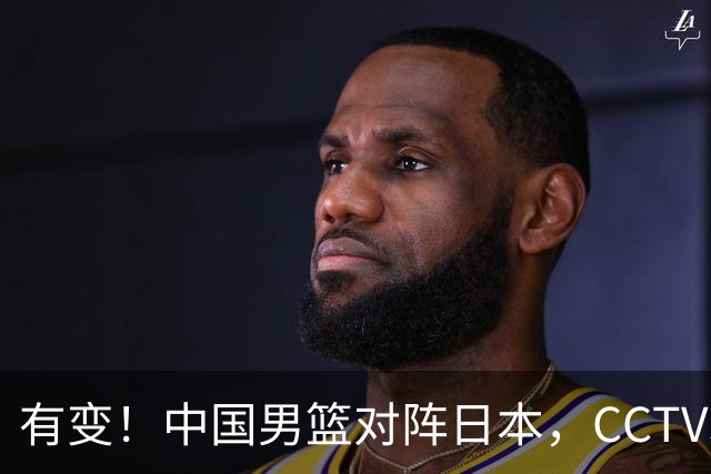 有变！中国男篮对阵日本，CCTV5放弃直播，三大真实原因藏玄机？